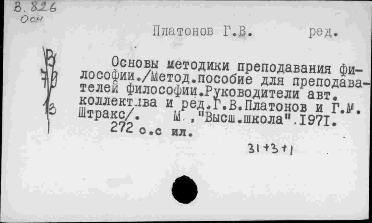 ﻿В, 8Л6
Оси
Платонов Г.В.
ред.
™™?СЫО/Й мет°Дики преподавания Философии./Метод, пособие для преподава и-лвп» ФИЛОСОФИИ»Руководители авт, Штоакс/1Ва \₽еир в*Платонов и Г.М. штракс/. м , 'Высш.школа".1971.
о.с ИЛ.